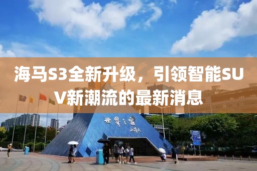 海馬S3全新升級，引領(lǐng)智能SUV新潮流的最新消息