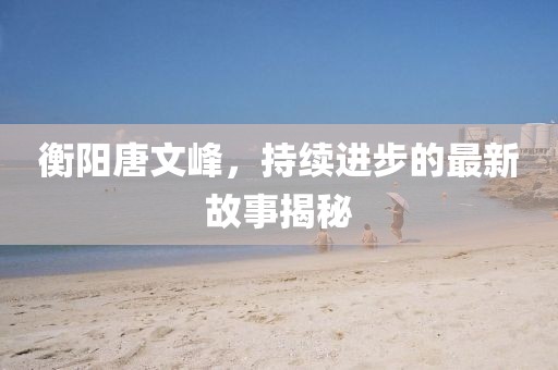 衡陽唐文峰，持續(xù)進(jìn)步的最新故事揭秘