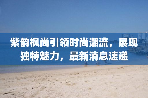 紫韻楓尚引領(lǐng)時(shí)尚潮流，展現(xiàn)獨(dú)特魅力，最新消息速遞