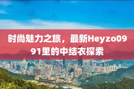時尚魅力之旅，最新Heyzo0991里的中結衣探索