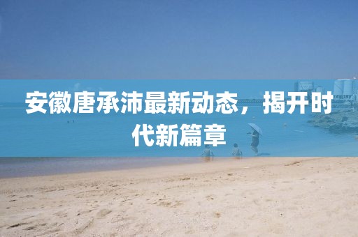 安徽唐承沛最新動態(tài)，揭開時代新篇章