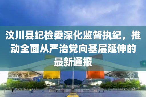 汶川縣紀(jì)檢委深化監(jiān)督執(zhí)紀(jì)，推動(dòng)全面從嚴(yán)治黨向基層延伸的最新通報(bào)