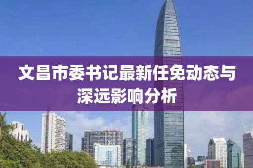 文昌市委書記最新任免動態(tài)與深遠影響分析