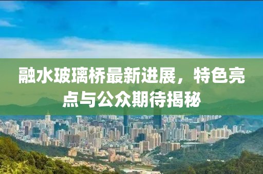 融水玻璃橋最新進(jìn)展，特色亮點(diǎn)與公眾期待揭秘