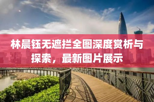 林晨鈺無遮攔全圖深度賞析與探索，最新圖片展示