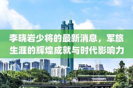 李曉巖少將的最新消息，軍旅生涯的輝煌成就與時(shí)代影響力