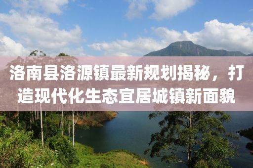 洛南縣洛源鎮(zhèn)最新規(guī)劃揭秘，打造現(xiàn)代化生態(tài)宜居城鎮(zhèn)新面貌