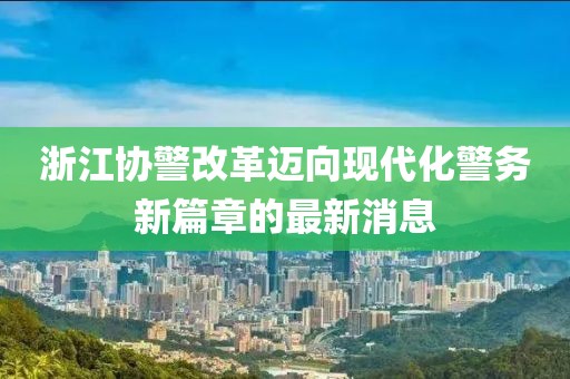 浙江協(xié)警改革邁向現(xiàn)代化警務(wù)新篇章的最新消息