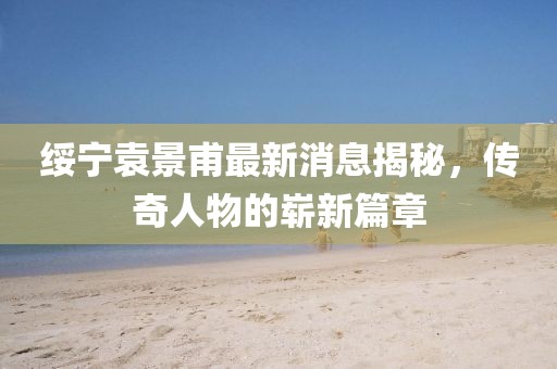 綏寧袁景甫最新消息揭秘，傳奇人物的嶄新篇章