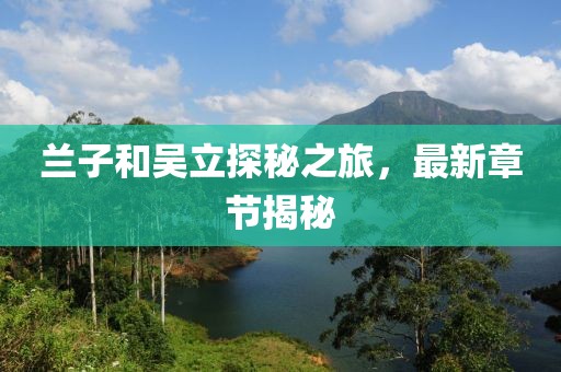 蘭子和吳立探秘之旅，最新章節(jié)揭秘