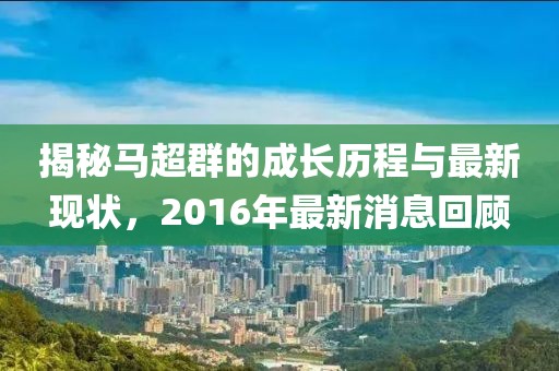 揭秘馬超群的成長歷程與最新現(xiàn)狀，2016年最新消息回顧