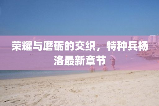 榮耀與磨礪的交織，特種兵楊洛最新章節(jié)