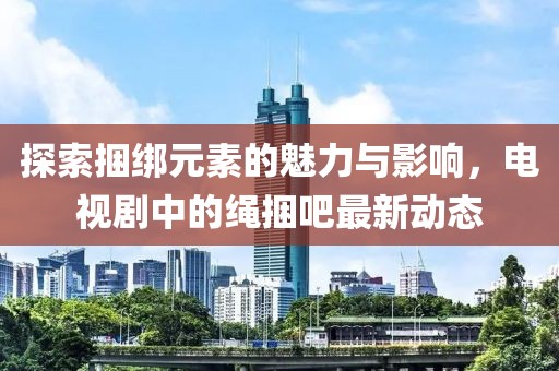 探索捆綁元素的魅力與影響，電視劇中的繩捆吧最新動(dòng)態(tài)