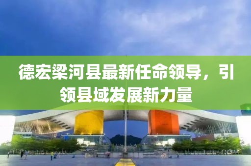 德宏梁河縣最新任命領(lǐng)導(dǎo)，引領(lǐng)縣域發(fā)展新力量