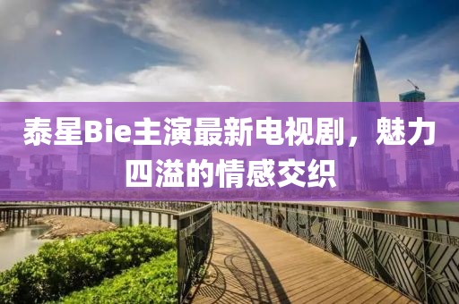 泰星Bie主演最新電視劇，魅力四溢的情感交織