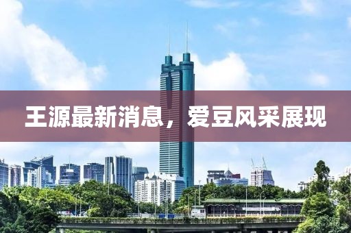 王源最新消息，愛豆風采展現(xiàn)