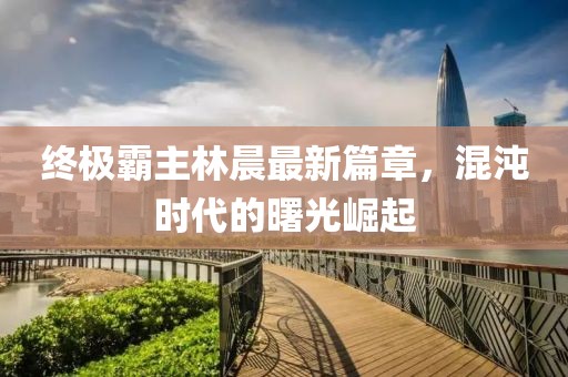 終極霸主林晨最新篇章，混沌時(shí)代的曙光崛起