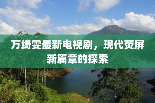 萬綺雯最新電視劇，現(xiàn)代熒屏新篇章的探索