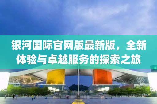 銀河國際官網(wǎng)版最新版，全新體驗與卓越服務的探索之旅