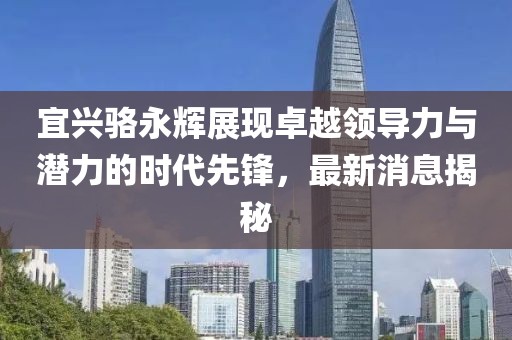 宜興駱永輝展現(xiàn)卓越領(lǐng)導(dǎo)力與潛力的時(shí)代先鋒，最新消息揭秘