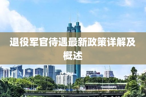 退役軍官待遇最新政策詳解及概述