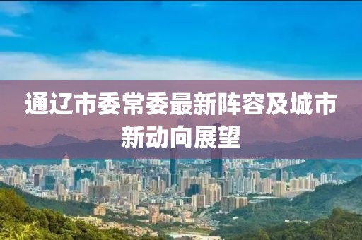 通遼市委常委最新陣容及城市新動向展望