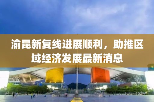 渝昆新復(fù)線進(jìn)展順利，助推區(qū)域經(jīng)濟(jì)發(fā)展最新消息