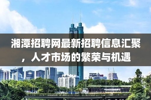 湘潭招聘網(wǎng)最新招聘信息匯聚，人才市場的繁榮與機遇