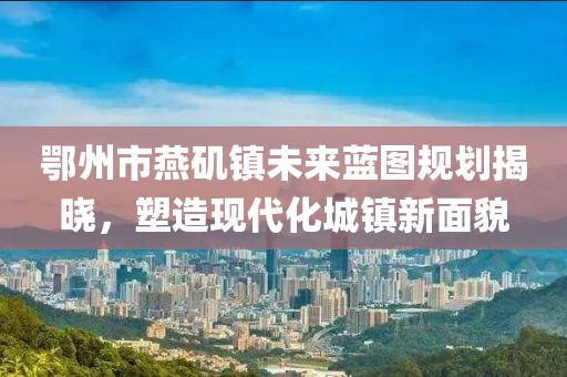 鄂州市燕磯鎮(zhèn)未來藍(lán)圖規(guī)劃揭曉，塑造現(xiàn)代化城鎮(zhèn)新面貌