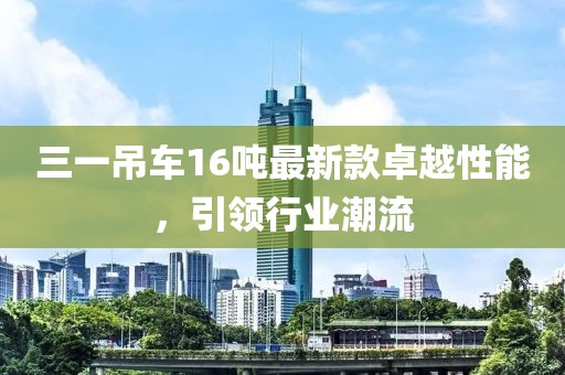 三一吊車16噸最新款卓越性能，引領(lǐng)行業(yè)潮流