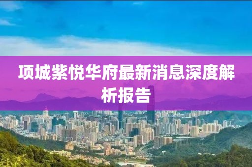 項城紫悅?cè)A府最新消息深度解析報告