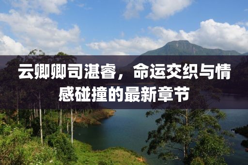 云卿卿司湛睿，命運交織與情感碰撞的最新章節(jié)