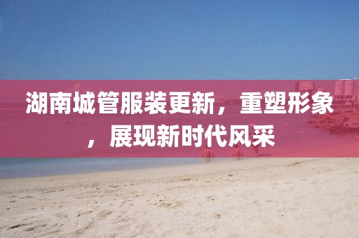 湖南城管服裝更新，重塑形象，展現(xiàn)新時(shí)代風(fēng)采