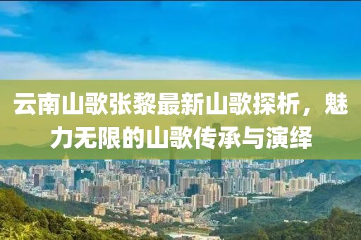 云南山歌張黎最新山歌探析，魅力無限的山歌傳承與演繹