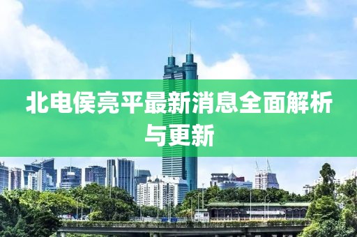 北電侯亮平最新消息全面解析與更新