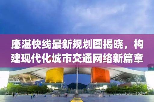 廉湛快線最新規(guī)劃圖揭曉，構(gòu)建現(xiàn)代化城市交通網(wǎng)絡(luò)新篇章