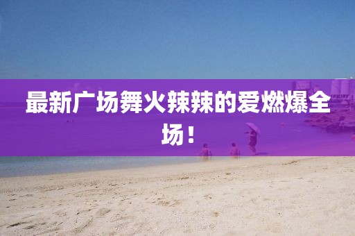 最新廣場舞火辣辣的愛燃爆全場！