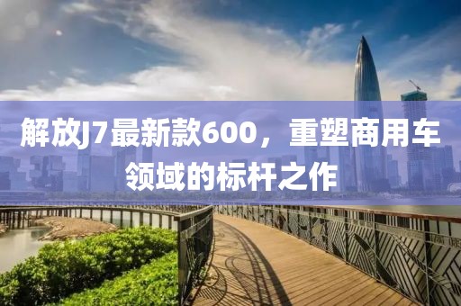解放J7最新款600，重塑商用車(chē)領(lǐng)域的標(biāo)桿之作