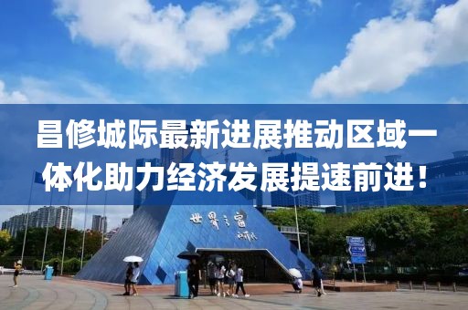 昌修城際最新進(jìn)展推動(dòng)區(qū)域一體化助力經(jīng)濟(jì)發(fā)展提速前進(jìn)！