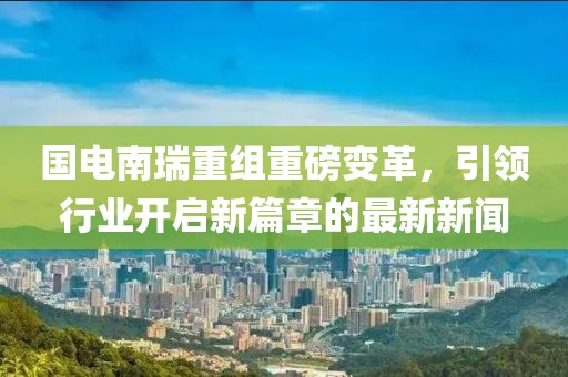 國電南瑞重組重磅變革，引領行業(yè)開啟新篇章的最新新聞