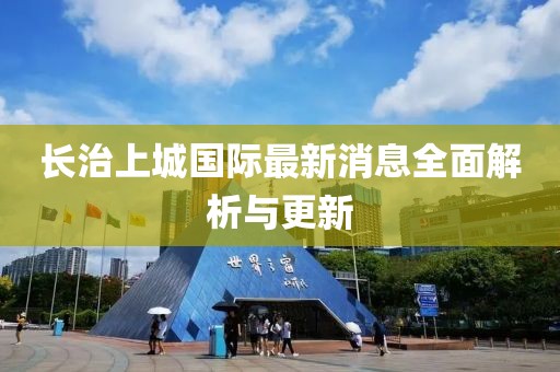 長(zhǎng)治上城國(guó)際最新消息全面解析與更新