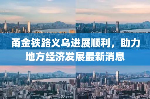 甬金鐵路義烏進展順利，助力地方經(jīng)濟發(fā)展最新消息