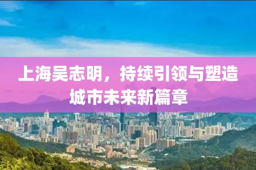 上海吳志明，持續(xù)引領(lǐng)與塑造城市未來新篇章
