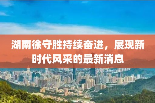 湖南徐守勝持續(xù)奮進(jìn)，展現(xiàn)新時(shí)代風(fēng)采的最新消息