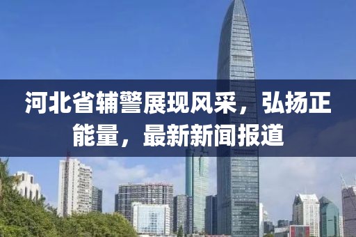 河北省輔警展現(xiàn)風(fēng)采，弘揚(yáng)正能量，最新新聞報(bào)道