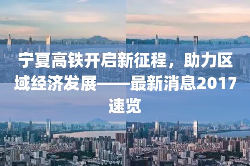 寧夏高鐵開啟新征程，助力區(qū)域經(jīng)濟(jì)發(fā)展——最新消息2017速覽