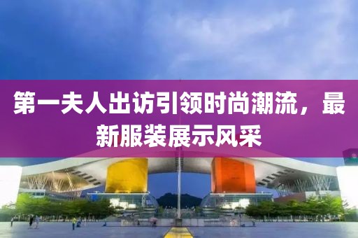 第一夫人出訪引領(lǐng)時(shí)尚潮流，最新服裝展示風(fēng)采