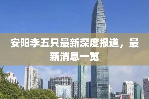 安陽李五只最新深度報道，最新消息一覽