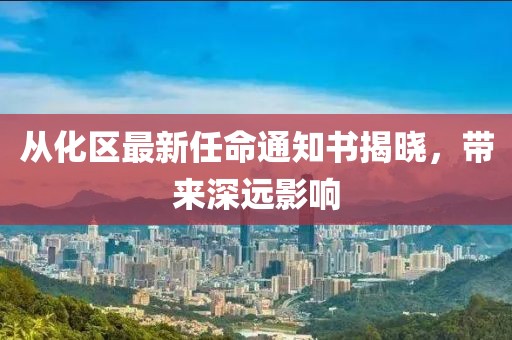 從化區(qū)最新任命通知書揭曉，帶來(lái)深遠(yuǎn)影響