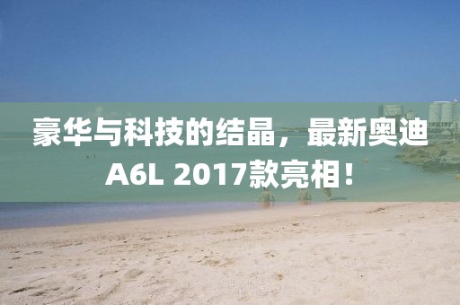 豪華與科技的結(jié)晶，最新奧迪A6L 2017款亮相！